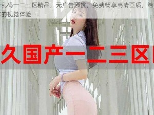 国产乱码一二三区精品，无广告骚扰，免费畅享高清画质，给你不一样的视觉体验