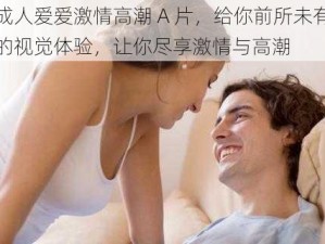 成人爱爱激情高潮 A 片，给你前所未有的视觉体验，让你尽享激情与高潮