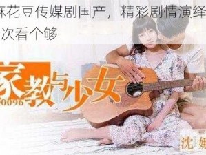 99 麻花豆传媒剧国产，精彩剧情演绎，让你一次看个够