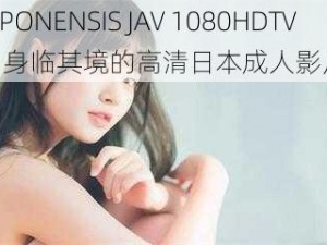 JAPONENSIS JAV 1080HDTV：身临其境的高清日本成人影片