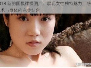 2018 新的国模裸模图片，展现女性独特魅力，感受艺术与身体的完美结合