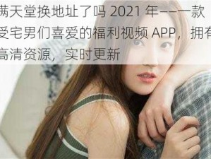 禁满天堂换地址了吗 2021 年——一款深受宅男们喜爱的福利视频 APP，拥有海量高清资源，实时更新