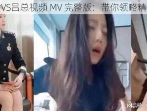 张津瑜VS吕总视频 MV 完整版：带你领略精彩情节