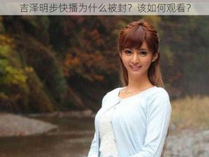 吉泽明步快播为什么被封？该如何观看？