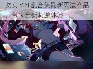 攵女 YIN 乱合集最新周边产品，带来全新刺激体验