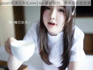 [japan高清日本乱xxxx] xxx 最新系列，带来极致视觉享受