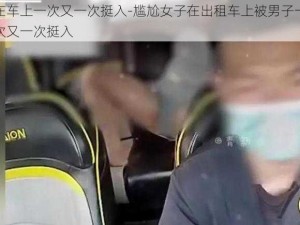 在车上一次又一次挺入-尴尬女子在出租车上被男子一次又一次挺入