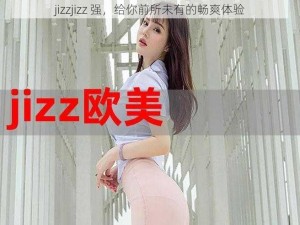 jizzjizz 强，给你前所未有的畅爽体验