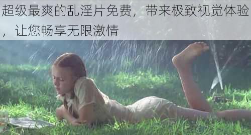 超级最爽的乱淫片免费,带来极致视觉体验,让您畅享无限激情