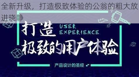 全新升级，打造极致体验的公翁的粗大放进晓静