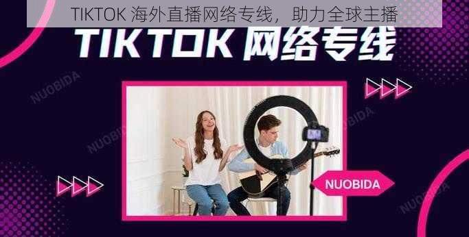 TIKTOK 海外直播网络专线，助力全球主播