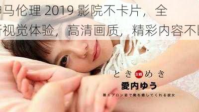 神马伦理 2019 影院不卡片，全新视觉体验，高清画质，精彩内容不断