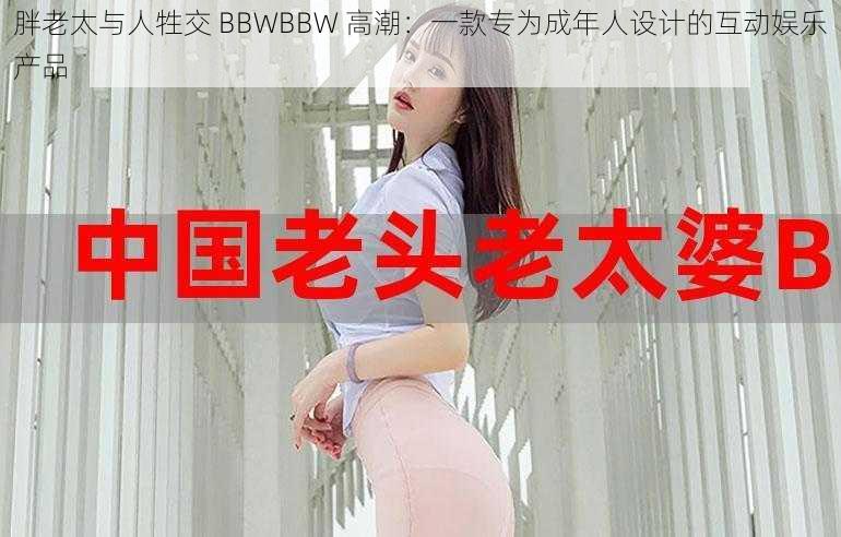 胖老太与人牲交 BBWBBW 高潮：一款专为成年人设计的互动娱乐产品