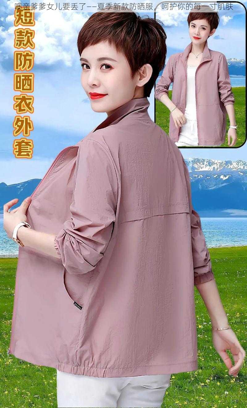 噢亲爹爹女儿要丢了——夏季新款防晒服，呵护你的每一寸肌肤