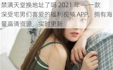 禁满天堂换地址了吗 2021 年——一款深受宅男们喜爱的福利视频 APP，拥有海量高清资源，实时更新