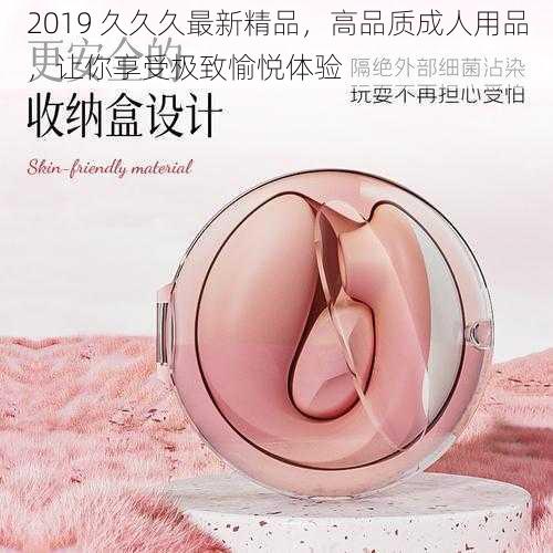 2019 久久久最新精品，高品质成人用品，让你享受极致愉悦体验