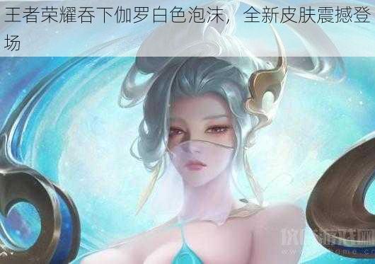 王者荣耀吞下伽罗白色泡沫，全新皮肤震撼登场