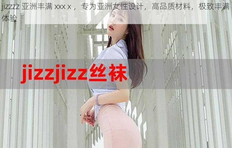 jizzzz 亚洲丰满 xxxⅹ，专为亚洲女性设计，高品质材料，极致丰满体验