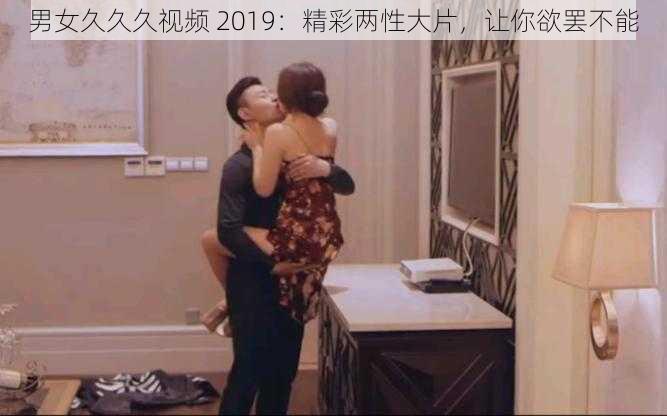 男女久久久视频 2019：精彩两性大片，让你欲罢不能