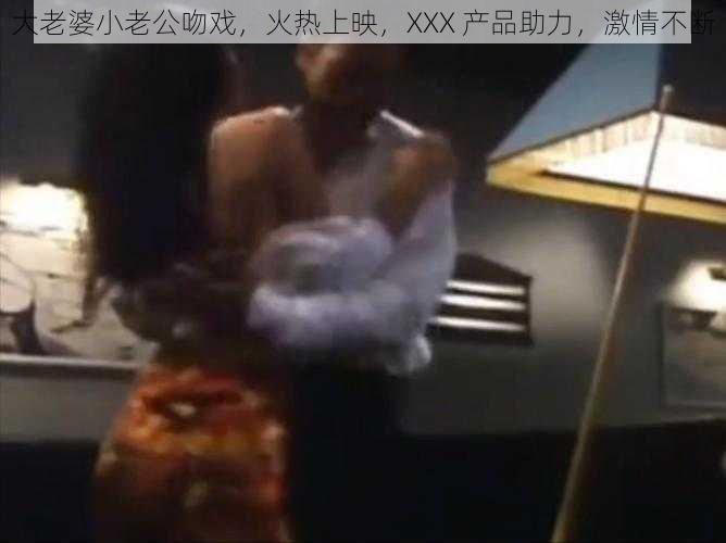 大老婆小老公吻戏，火热上映，XXX 产品助力，激情不断