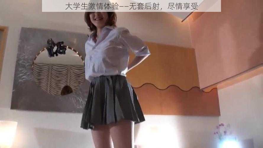 大学生激情体验——无套后射，尽情享受