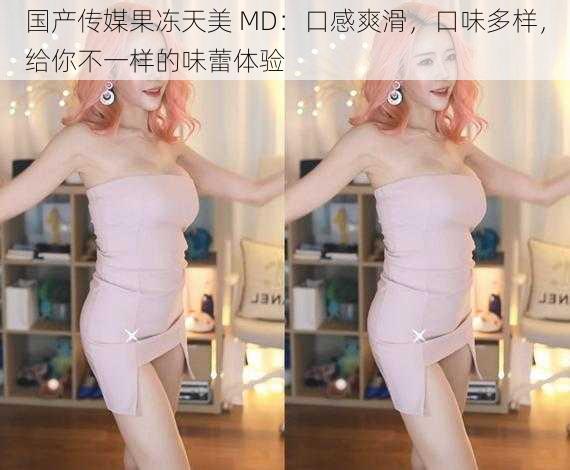 国产传媒果冻天美 MD：口感爽滑，口味多样，给你不一样的味蕾体验