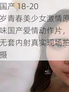 国产 18-20 岁青春美少女激情原味国产爱情动作片，无套内射真实现场拍摄