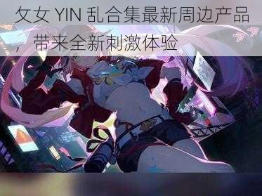 攵女 YIN 乱合集最新周边产品，带来全新刺激体验