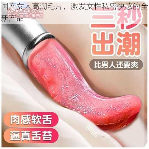 国产女人高潮毛片，激发女性私密快感的全新产品