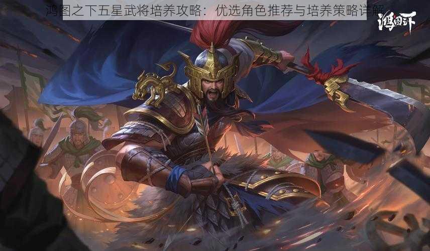 鸿图之下五星武将培养攻略：优选角色推荐与培养策略详解