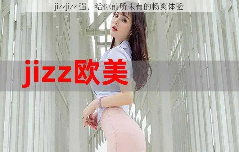 jizzjizz 强，给你前所未有的畅爽体验