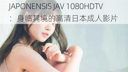 JAPONENSIS JAV 1080HDTV：身临其境的高清日本成人影片