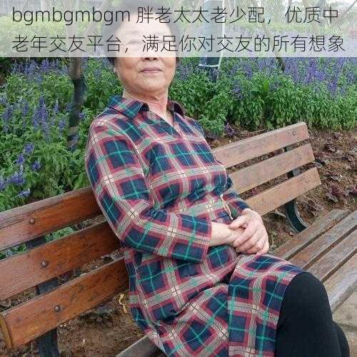 bgmbgmbgm 胖老太太老少配，优质中老年交友平台，满足你对交友的所有想象