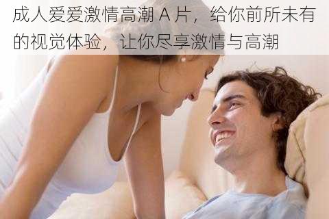 成人爱爱激情高潮 A 片，给你前所未有的视觉体验，让你尽享激情与高潮