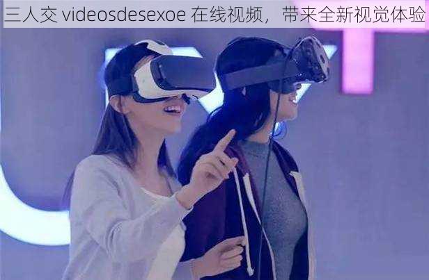 三人交 videosdesexoe 在线视频，带来全新视觉体验