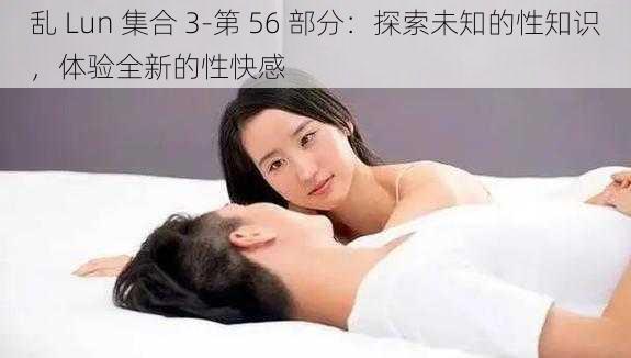 乱 Lun 集合 3-第 56 部分：探索未知的性知识，体验全新的性快感