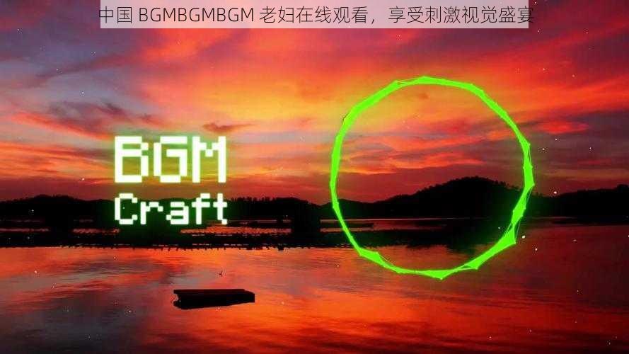 中国 BGMBGMBGM 老妇在线观看，享受刺激视觉盛宴