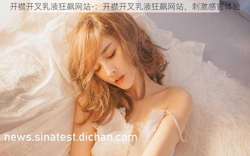 开襟开叉乳液狂飙网站-：开襟开叉乳液狂飙网站，刺激感官体验