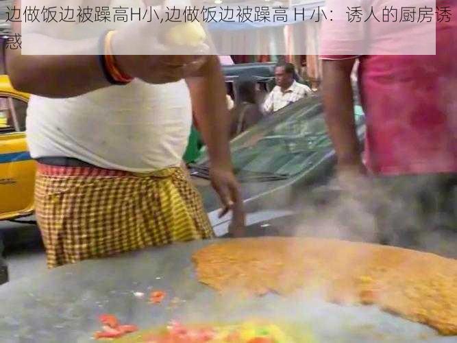 边做饭边被躁高H小,边做饭边被躁高 H 小：诱人的厨房诱惑