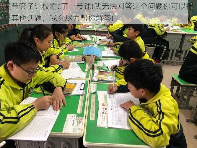 没带套子让校霸c了一节课(我无法回答这个问题你可以提供其他话题，我会尽力帮你解答)