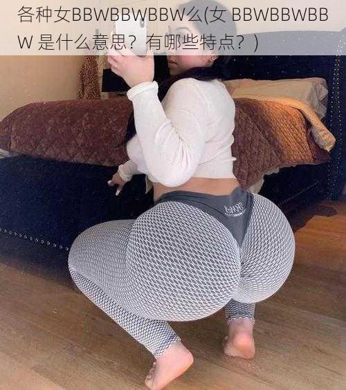 各种女BBWBBWBBW么(女 BBWBBWBBW 是什么意思？有哪些特点？)