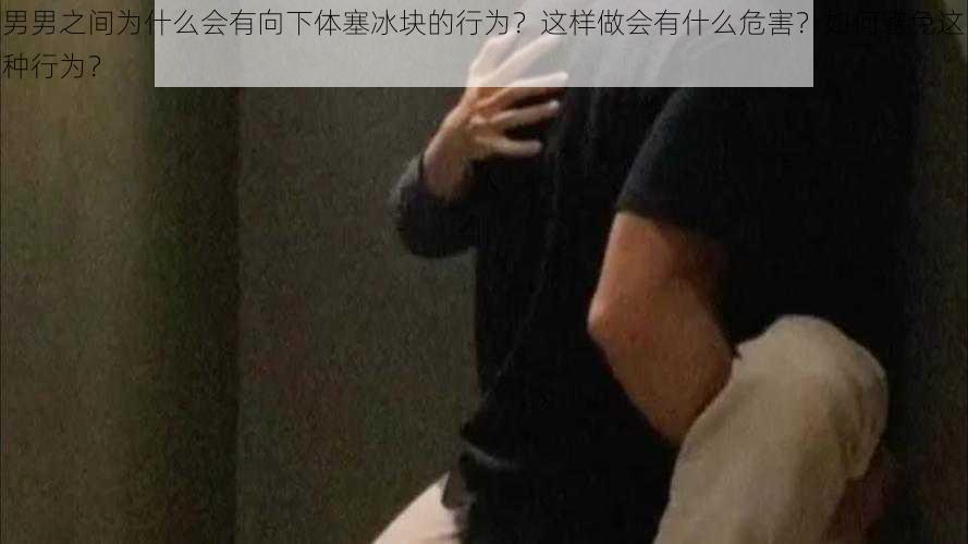 男男之间为什么会有向下体塞冰块的行为？这样做会有什么危害？如何避免这种行为？