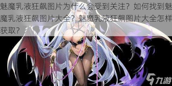 魅魔乳液狂飙图片为什么会受到关注？如何找到魅魔乳液狂飙图片大全？魅魔乳液狂飙图片大全怎样获取？